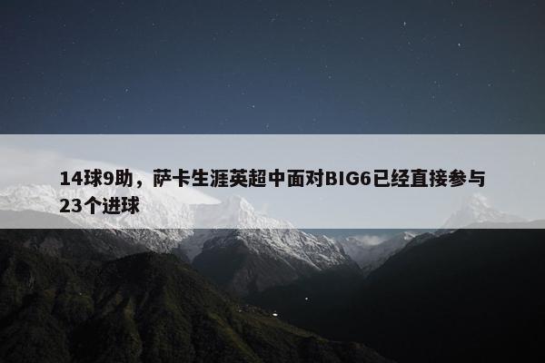 14球9助，萨卡生涯英超中面对BIG6已经直接参与23个进球