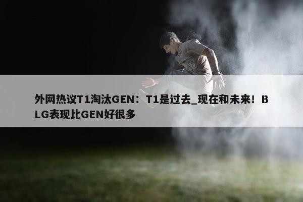 外网热议T1淘汰GEN：T1是过去_现在和未来！BLG表现比GEN好很多