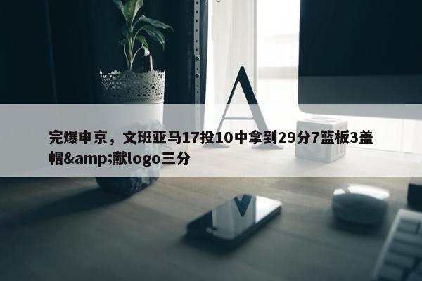 完爆申京，文班亚马17投10中拿到29分7篮板3盖帽&献logo三分