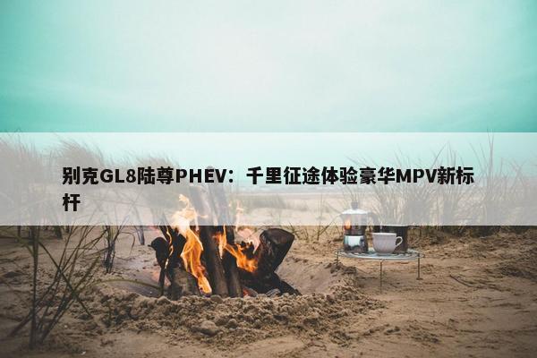 别克GL8陆尊PHEV：千里征途体验豪华MPV新标杆