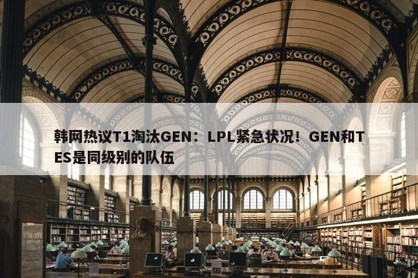 韩网热议T1淘汰GEN：LPL紧急状况！GEN和TES是同级别的队伍