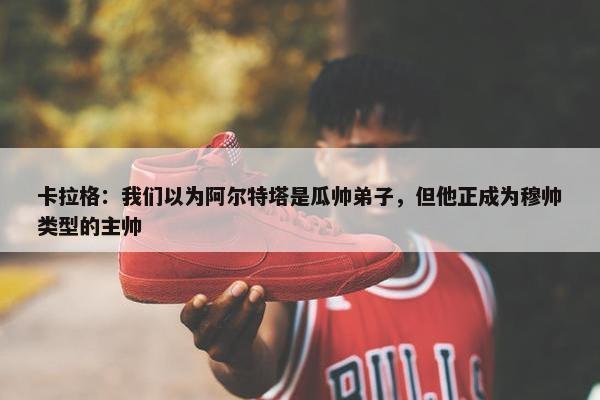 卡拉格：我们以为阿尔特塔是瓜帅弟子，但他正成为穆帅类型的主帅