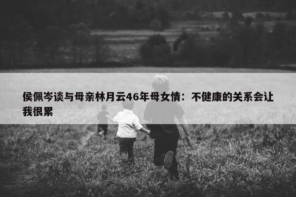 侯佩岑谈与母亲林月云46年母女情：不健康的关系会让我很累