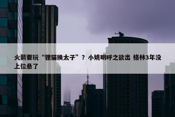 火箭要玩“狸猫换太子”？小姚明呼之欲出 格林3年没上位悬了