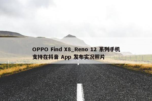 OPPO Find X8_Reno 12 系列手机支持在抖音 App 发布实况照片