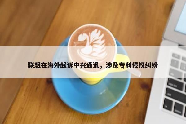 联想在海外起诉中兴通讯，涉及专利侵权纠纷