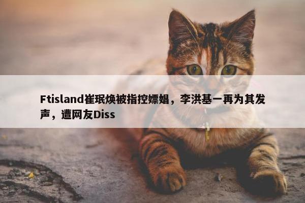 Ftisland崔珉焕被指控嫖娼，李洪基一再为其发声，遭网友Diss