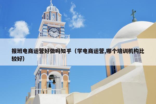 报班电商运营好做吗知乎（学电商运营,哪个培训机构比较好）