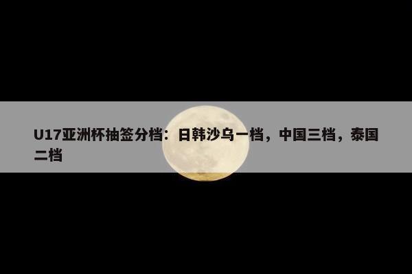 U17亚洲杯抽签分档：日韩沙乌一档，中国三档，泰国二档