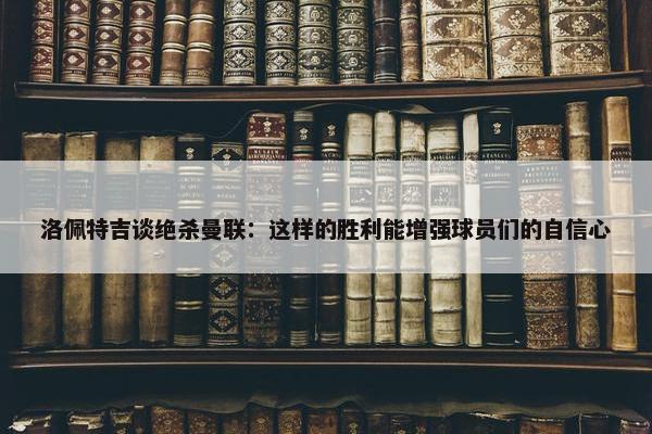 洛佩特吉谈绝杀曼联：这样的胜利能增强球员们的自信心