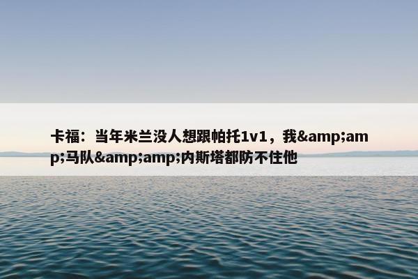 卡福：当年米兰没人想跟帕托1v1，我&amp;马队&amp;内斯塔都防不住他