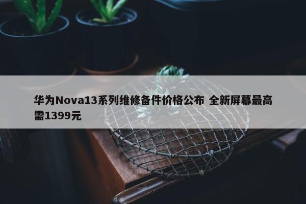 华为Nova13系列维修备件价格公布 全新屏幕最高需1399元