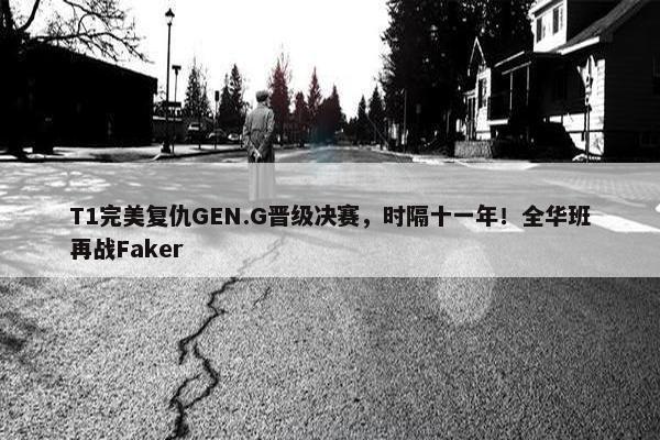 T1完美复仇GEN.G晋级决赛，时隔十一年！全华班再战Faker