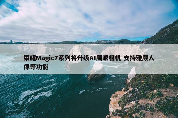 荣耀Magic7系列将升级AI鹰眼相机 支持雅顾人像等功能