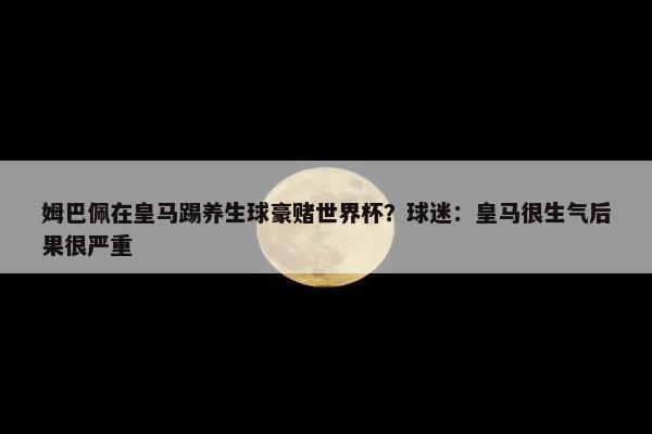 姆巴佩在皇马踢养生球豪赌世界杯？球迷：皇马很生气后果很严重