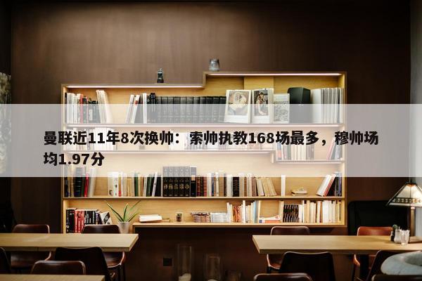 曼联近11年8次换帅：索帅执教168场最多，穆帅场均1.97分