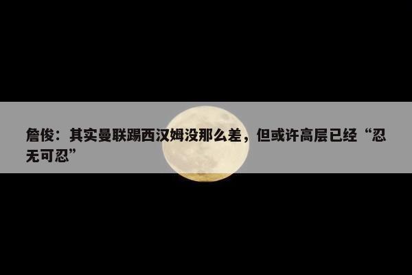 詹俊：其实曼联踢西汉姆没那么差，但或许高层已经“忍无可忍”