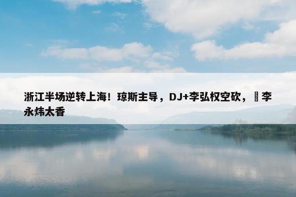 浙江半场逆转上海！琼斯主导，DJ+李弘权空砍，偰李永炜太香