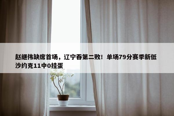 赵继伟缺席首场，辽宁吞第二败！单场79分赛季新低 沙约克11中0挂蛋