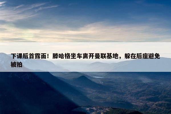 下课后首露面！滕哈格坐车离开曼联基地，躲在后座避免被拍