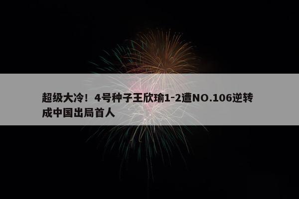 超级大冷！4号种子王欣瑜1-2遭NO.106逆转 成中国出局首人