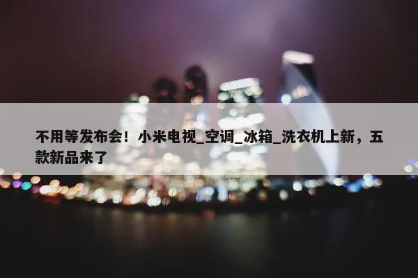 不用等发布会！小米电视_空调_冰箱_洗衣机上新，五款新品来了