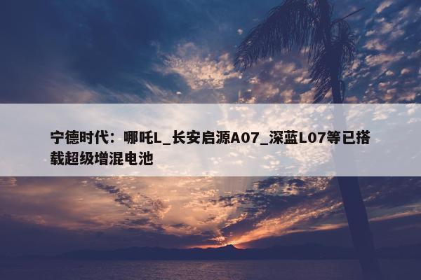 宁德时代：哪吒L_长安启源A07_深蓝L07等已搭载超级增混电池