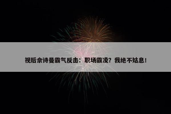 视后佘诗曼霸气反击：职场霸凌？我绝不姑息！