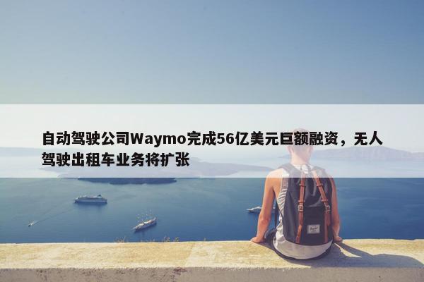 自动驾驶公司Waymo完成56亿美元巨额融资，无人驾驶出租车业务将扩张