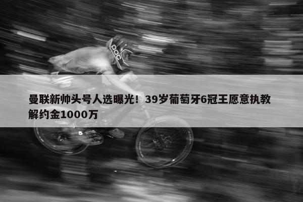 曼联新帅头号人选曝光！39岁葡萄牙6冠王愿意执教 解约金1000万