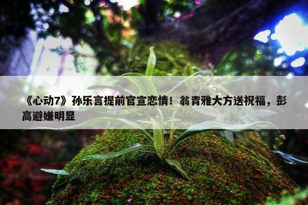 《心动7》孙乐言提前官宣恋情！翁青雅大方送祝福，彭高避嫌明显