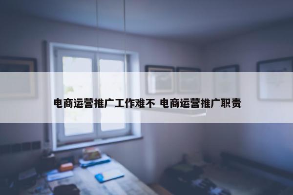 电商运营推广工作难不 电商运营推广职责