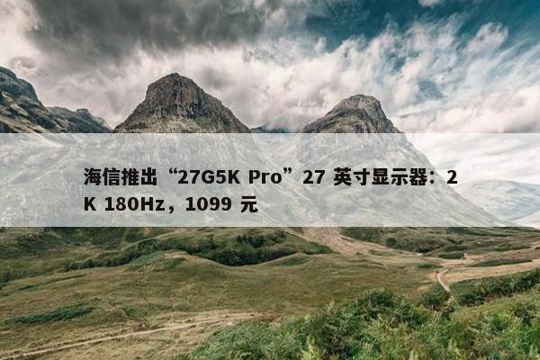 海信推出“27G5K Pro”27 英寸显示器：2K 180Hz，1099 元