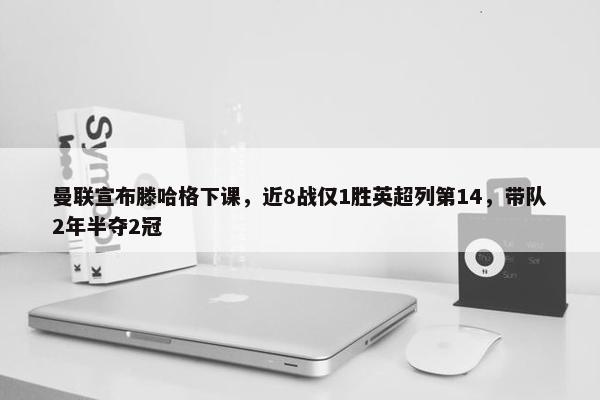 曼联宣布滕哈格下课，近8战仅1胜英超列第14，带队2年半夺2冠