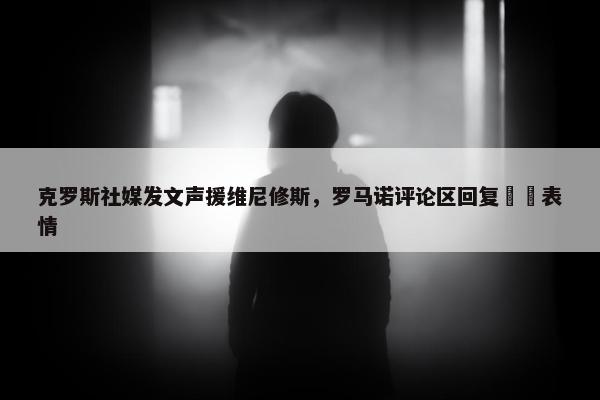 克罗斯社媒发文声援维尼修斯，罗马诺评论区回复❤️表情