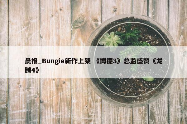 晨报_Bungie新作上架 《博德3》总监盛赞《龙腾4》