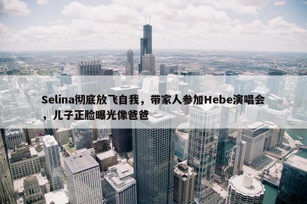 Selina彻底放飞自我，带家人参加Hebe演唱会，儿子正脸曝光像爸爸