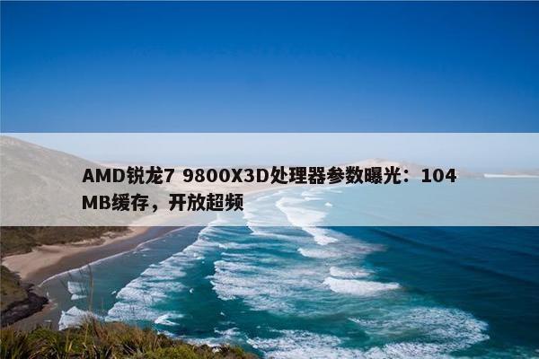 AMD锐龙7 9800X3D处理器参数曝光：104MB缓存，开放超频