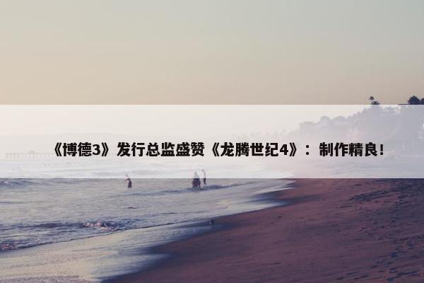 《博德3》发行总监盛赞《龙腾世纪4》：制作精良！