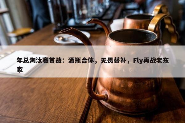 年总淘汰赛首战：酒瓶合体，无畏替补，Fly再战老东家