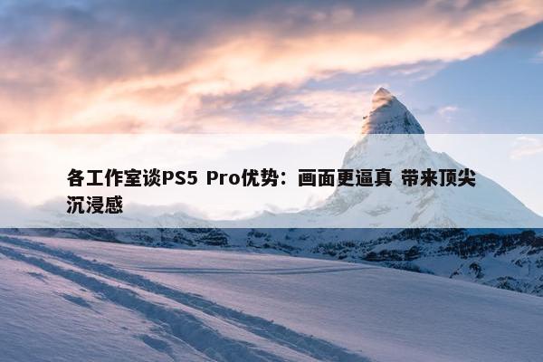 各工作室谈PS5 Pro优势：画面更逼真 带来顶尖沉浸感