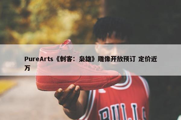 PureArts《刺客：枭雄》雕像开放预订 定价近万