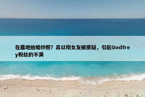 在墓地拍婚纱照？高以翔女友被质疑，引起Godfrey粉丝的不满