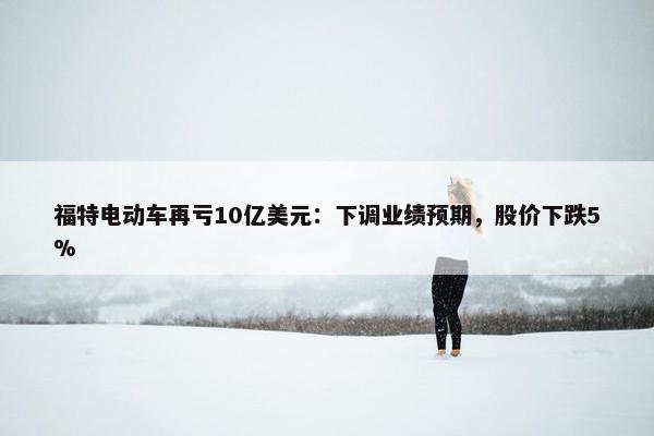 福特电动车再亏10亿美元：下调业绩预期，股价下跌5%