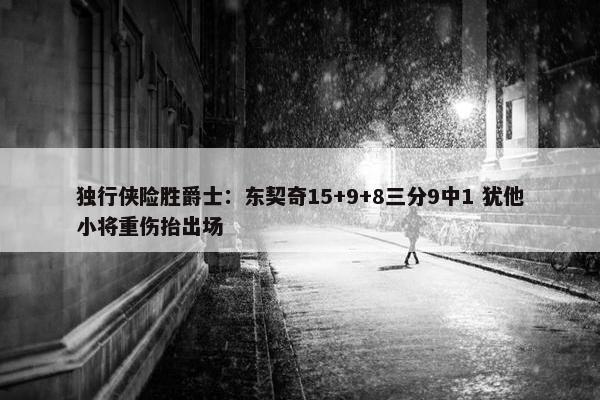 独行侠险胜爵士：东契奇15+9+8三分9中1 犹他小将重伤抬出场