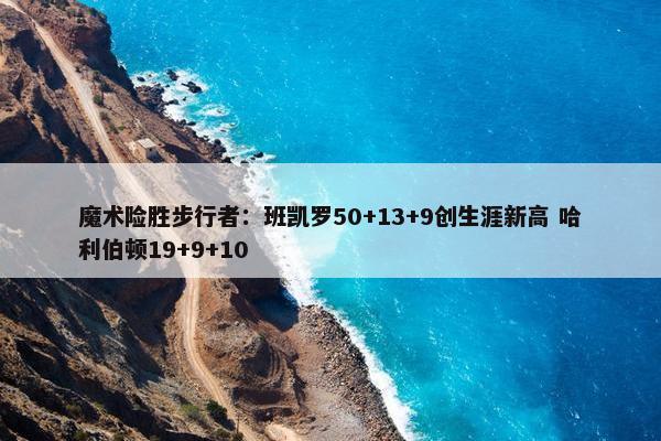 魔术险胜步行者：班凯罗50+13+9创生涯新高 哈利伯顿19+9+10