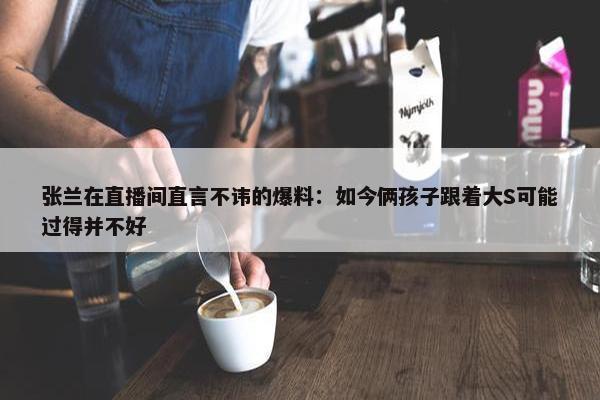 张兰在直播间直言不讳的爆料：如今俩孩子跟着大S可能过得并不好