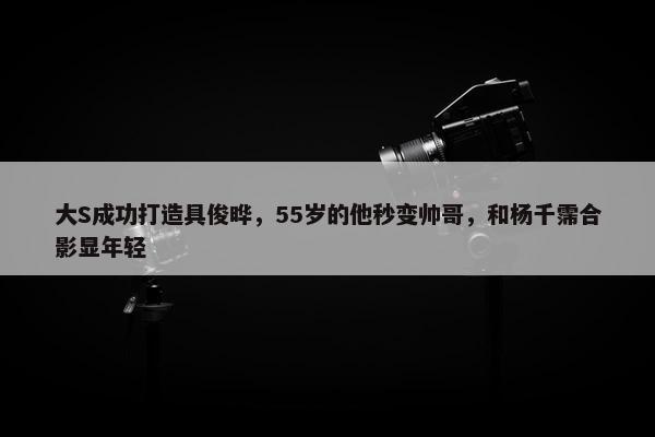 大S成功打造具俊晔，55岁的他秒变帅哥，和杨千霈合影显年轻