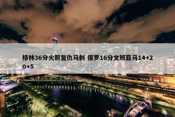 格林36分火箭复仇马刺 保罗16分文班亚马14+20+5