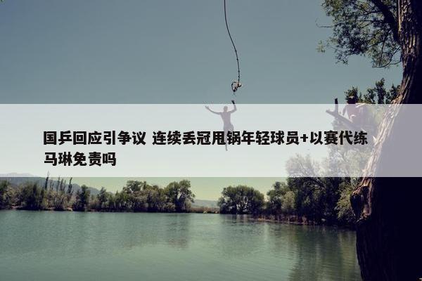 国乒回应引争议 连续丢冠甩锅年轻球员+以赛代练  马琳免责吗